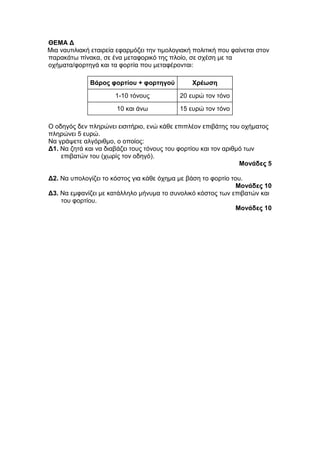 ΘΕΜΑ Δ 
Μια ναυτιλιακή εταιρεία εφαρμόζει την τιμολογιακή πολιτική που φαίνεται στον 
παρακάτω πίνακα, σε ένα μεταφορικό της πλοίο, σε σχέση με τα 
οχήματα/φορτηγά και τα φορτία που μεταφέρονται: 
Βάρος φορτίου + φορτηγού Χρέωση 
1-10 τόνους 20 ευρώ τον τόνο 
10 και άνω 15 ευρώ τον τόνο 
Ο οδηγός δεν πληρώνει εισιτήριο, ενώ κάθε επιπλέον επιβάτης του οχήματος 
πληρώνει 5 ευρώ. 
Να γράψετε αλγόριθμο, ο οποίος: 
Δ1. Να ζητά και να διαβάζει τους τόνους του φορτίου και τον αριθμό των 
επιβατών του (χωρίς τον οδηγό). 
Μονάδες 5 
Δ2. Να υπολογίζει το κόστος για κάθε όχημα με βάση το φορτίο του. 
Μονάδες 10 
Δ3. Να εμφανίζει με κατάλληλο μήνυμα το συνολικό κόστος των επιβατών και 
του φορτίου. 
Μονάδες 10 
 