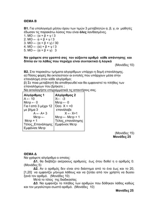 ΘΕΜΑ Β 
Β1. Για υπολογισμό μέσου όρου των τιμών 3 μεταβλητών α, β, γ, οι μαθητές 
έδωσαν τις παρακάτω λύσεις που είναι όλες λανθασμένες. 
1. ΜΟ ← (α + β + γ / 3 
2. ΜΟ ← α + β + γ / 3 
3. ΜΟ ← (α + β + γ) / 30 
4. ΜΟ ← (α) + β + γ / 3 
5. ΜΟ ← (α + β + γ) 3 
Να γράψετε στο γραπτό σας τον αύξοντα αριθμό κάθε απάντησης και 
δίπλα αν το λάθος που περιέχει είναι συντακτικό ή λογικό 
(Μονάδες 10) 
Β2. Στα παρακάτω τμήματα αλγορίθμων υπάρχει η δομή επανάληψης. 
α) Πόσες φορές θα εκτελεστούν οι εντολές που υπάρχουν μέσα στην 
επανάληψη στον κάθε αλγόριθμο; 
β) Σε ποια μεταβλητή θα αποθηκευθεί και θα εμφανιστεί το πλήθος των 
επαναλήψεων που βρήκατε ; 
Να αιτιολογήστε επιγραμματικά τις απαντήσεις σας. 
Αλγόριθμος 1 
Α ← 10 
Μετρ ← 0 
Για Ι από 3 μέχρι 12 
με βήμα 3 
Α ← Α+ 3 
Μετρ ← 
Μετρ + 1 
Τέλος_Επανάληψης 
Εμφάνισε Μετρ 
Αλγόριθμος 2 
Χ← -3 
Μετρ ← 0 
Όσο Χ < =0 
επανάλαβε 
Χ ← Χ+1 
Μετρ ← Μετρ + 1 
Τέλος_επανάληψης 
Εμφάνισε Μετρ 
(Μονάδες 15) 
Μονάδες 25 
ΘΕΜΑ Δ 
Να γράψετε αλγόριθμο ο οποίος: 
Δ1. θα διαβάζει ακέραιους αριθμούς έως ότου δοθεί η ο αριθμός 0. 
(Μονάδες 5) 
Δ2. Αν ο αριθμός δεν είναι στο διάστημα από το ένα έως και το 20, 
[1,20] να εμφανίζει μήνυμα λάθους και να ζητάει από τον χρήστη να δώσει 
ξανά τον αριθμό. (Μονάδες 10) 
Μετά το τέλος της διαδικασίας 
Δ3. Να εμφανίζει το πλήθος των αριθμών που δόθηκαν λάθος καθώς 
και τον μεγαλύτερο σωστό αριθμό. (Μονάδες 10) 
Μονάδες 25 
 