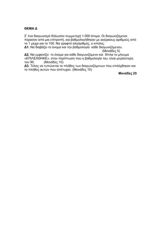 ΘΔΜΑ Γ 
Σ’ έλα δηαγσληζκό δήισζαλ ζπκκεηνρή 1.000 άηνκα. Οη δηαγσληδόκελνη 
πέξαζαλ από κηα επηηξνπή, θαη βαζκνινγήζεθαλ κε αθέξαηνπο αξηζκνύο από 
ην 1 κέρξη θαη ην 100. Να γξαθηεί αιγόξηζκνο, ν νπνίνο: 
Γ1. Να δηαβάδεη ην όλνκα θαη ηελ βαζκνινγία θάζε δηαγσληδόκελνπ. 
(Μνλάδεο 5) 
Γ2. Να εκθαλίδεη ην όλνκα γηα θάζε δηαγσληδόκελν θαη δίπια ην κήλπκα 
«ΔΠΙΛΔΧΘΗΚΔ», ζηελ πεξίπησζε πνπ ε βαζκνινγία ηνπ, είλαη κεγαιύηεξε 
ηνπ 90. (Μνλάδεο 10) 
Γ3. Τέινο λα ηππώλεηαη ην πιήζνο ησλ δηαγσληδόκελσλ πνπ επηιέρζεθαλ θαη 
ην πιήζνο απηώλ πνπ απέηπραλ. (Μνλάδεο 10) 
Μονάδες 25 
 