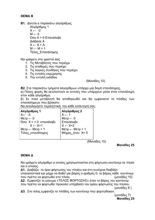 ΘΕΜΑ Β 
Β1. Δίνεται ο παρακάτω αλγόριθμος 
Αλγόριθμος 1 
Χ ← -2 
Μ ← 0 
Όσο Χ > 0 Επανάλαβε 
Διάβασε Α 
Χ ← Χ + Α 
Μ ← Μ + 1 
Τέλος_Επανάληψης 
Να γράψετε στο γραπτό σας 
1. Τις Μεταβλητές που περιέχει 
2. Τις σταθερές που περιέχει 
3. Τις λογικές συνθήκες που περιέχει 
4. Τις εντολές εκχώρησης 
5. Την εντολή εισόδου 
(Μονάδες 10) 
Β2. Στα παρακάτω τμήματα αλγορίθμων υπάρχει μια δομή επανάληψης. 
α) Πόσες φορές θα εκτελεστούν οι εντολές που υπάρχουν μέσα στην επανάληψη 
στον κάθε αλγόριθμο; 
β) Σε ποια μεταβλητή θα αποθηκευθεί και θα εμφανιστεί το πλήθος των 
επαναλήψεων που βρήκατε; 
Να αιτιολογήστε περιληπτικά την κάθε απάντησή σας. 
Αλγόριθμος 1 
Χ← -3 
Μετρ ← 0 
Όσο Χ < = 0 επανάλαβε 
Χ ← Χ+1 
Μετρ ← Μετρ + 1 
Τέλος_επανάληψης 
Αλγόριθμος 2 
Χ ← 1 
Μετρ ← 0 
Επανάλαβε 
Χ ← Χ+2 
Μετρ ← Μετρ + 1 
Μέχρις_ότου Χ= 5 
(Μονάδες 15) 
Μονάδες 25 
ΘΕΜΑ Δ 
Να γράψετε αλγόριθμο ο οποίος χρησιμοποιείται στη φόρτωση κοντέινερ σε πλοία 
και ο οποίος: 
Δ1. Διαβάζει το όριο φόρτωσης του πλοίου και στη συνέχεια διαβάζει 
επαναληπτικά και μέχρι να δοθεί για βάρος ο αριθμός 0, το βάρος κάθε κοντέινερ 
που πρέπει να φορτωθεί στο πλοίο. (μονάδες 10) 
Δ2. Εμφανίζει το μήνυμα «ΤΕΛΟΣ ΦΟΡΤΩΣΗΣ» όταν το βάρος του κοντέινερ 
που πρέπει να φορτωθεί προκαλεί υπέρβαση του ορίου φόρτωσης του πλοίου. 
(μονάδες 8 ) 
Δ3. Στο τέλος εμφανίζει το πλήθος των κοντέινερ που φορτώθηκαν. 
(μονάδες 7) 
Μονάδες 25 
 