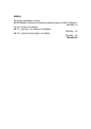 ΘΔΜΑ Γ 
Να γξάςεηε αιγόξηζκν ν νπνίνο: 
Γ1.Να δηαβάδεη επαλαιεπηηθά αθέξαηνπο αξηζκνύο κέρξη λα δνζεί ν αξηζκόο 0 
(Μνλάδεο 5) 
θαη ζηε ζπλέρεηα λα εκθαλίδεη. 
Γ2. Τν κέζν όξν ησλ αξηζκώλ πνπ δηάβαζε. 
(Μνλάδεο 10) 
Γ4. Τνλ ειάρηζην ζεηηθό αξηζκό πνπ δόζεθε. 
(Μνλάδεο 10) 
Μονάδες 25 
 