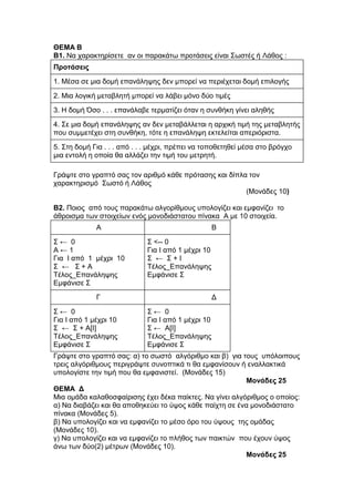 ΘΔΜΑ Β 
Β1. Να ταραθηερίζεηε αλ οη παραθάηφ προηάζεης είλαη Σφζηές ή Λάζος : 
Προηάζεις 
1. Μέζα ζε κηα δοκή επαλάιευες δελ κπορεί λα περηέτεηαη δοκή επηιογής 
2. Μηα ιογηθή κεηαβιεηή κπορεί λα ιάβεη κόλο δύο ηηκές 
3. Η δοκή Όζο . . . επαλάιαβε ηερκαηίδεη όηαλ ε ζσλζήθε γίλεη αιεζής 
4. Σε κηα δοκή επαλάιευες αλ δελ κεηαβάιιεηαη ε αρτηθή ηηκή ηες κεηαβιεηής 
ποσ ζσκκεηέτεη ζηε ζσλζήθε, ηόηε ε επαλάιευε εθηειείηαη απερηόρηζηα. 
5. Σηε δοκή Γηα . . . από . . . κέτρη, πρέπεη λα ηοποζεηεζεί κέζα ζηο βρόγτο 
κηα εληοιή ε οποία ζα αιιάδεη ηελ ηηκή ηοσ κεηρεηή. 
Γράυηε ζηο γραπηό ζας ηολ αρηζκό θάζε πρόηαζες θαη δίπια ηολ 
ταραθηερηζκό Σφζηό ή Λάζος 
(Μολάδες 10) 
Β2. Ποηος από ηοσς παραθάηφ αιγορίζκοσς σποιογίδεη θαη εκθαλίδεη ηο 
άζροηζκα ηφλ ζηοητείφλ ελός κολοδηάζηαηοσ πίλαθα Α κε 10 ζηοητεία. 
Α Β 
Σ ← 0 
Α ← 1 
Γηα Ι από 1 κέτρη 10 
Σ ← Σ + Α 
Τέιος_Δπαλάιευες 
Δκθάληζε Σ 
Σ <-- 0 
Γηα Ι από 1 κέτρη 10 
Σ ← Σ + Ι 
Τέιος_Δπαλάιευες 
Δκθάληζε Σ 
Γ Γ 
Σ ← 0 
Γηα Ι από 1 κέτρη 10 
Σ ← Σ + Α[Ι] 
Τέιος_Δπαλάιευες 
Δκθάληζε Σ 
Σ ← 0 
Γηα Ι από 1 κέτρη 10 
Σ ← Α[Ι] 
Τέιος_Δπαλάιευες 
Δκθάληζε Σ 
Γράυηε ζηο γραπηό ζας: α) ηο ζφζηό αιγόρηζκο θαη β) γηα ηοσς σπόιοηποσς 
ηρεης αιγόρηζκοσς περηγράυηε ζσλοπηηθά ηη ζα εκθαλίζοσλ ή ελαιιαθηηθά 
σποιογίζηε ηελ ηηκή ποσ ζα εκθαληζηεί. (Μολάδες 15) 
Μονάδες 25 
ΘΔΜΑ Γ 
Μηα οκάδα θαιαζοζθαίρηζες έτεη δέθα παίθηες. Να γίλεη αιγόρηζκος ο οποίος: 
α) Να δηαβάδεη θαη ζα αποζεθεύεη ηο ύυος θάζε παίτηε ζε έλα κολοδηάζηαηο 
πίλαθα (Μολάδες 5). 
β) Να σποιογίδεη θαη λα εκθαλίδεη ηο κέζο όρο ηοσ ύυοσς ηες οκάδας 
(Μολάδες 10). 
γ) Να σποιογίδεη θαη λα εκθαλίδεη ηο πιήζος ηφλ παηθηώλ ποσ έτοσλ ύυος 
άλφ ηφλ δύο(2) κέηρφλ (Μολάδες 10). 
Μονάδες 25 
 