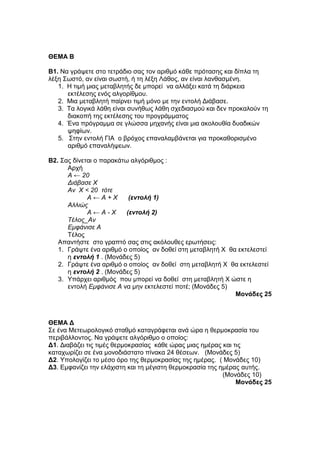 ΘΔΜΑ Β 
Β1. Να γξάςεηε ζην ηεηξάδην ζαο ηνλ αξηζκό θάζε πξόηαζεο θαη δίπια ηε 
ιέμε Σσζηό, αλ είλαη ζσζηή, ή ηε ιέμε Λάζνο, αλ είλαη ιαλζαζκέλε. 
1. Η ηηκή κηαο κεηαβιεηήο δε κπνξεί λα αιιάμεη θαηά ηε δηάξθεηα 
εθηέιεζεο ελόο αιγνξίζκνπ. 
2. Μηα κεηαβιεηή παίξλεη ηηκή κόλν κε ηελ εληνιή Δηάβαζε. 
3. Τα ινγηθά ιάζε είλαη ζπλήζσο ιάζε ζρεδηαζκνύ θαη δελ πξνθαινύλ ηε 
δηαθνπή ηεο εθηέιεζεο ηνπ πξνγξάκκαηνο 
4. Έλα πξόγξακκα ζε γιώζζα κεραλήο είλαη κηα αθνινπζία δπαδηθώλ 
ςεθίσλ. 
5. Σηελ εληνιή ΓΙΑ ν βξόρνο επαλαιακβάλεηαη γηα πξνθαζνξηζκέλν 
αξηζκό επαλαιήςεσλ. 
Β2. Σαο δίλεηαη ν παξαθάησ αιγόξηζκνο : 
Αξρή 
Α ← 20 
Διάβασε Χ 
Αν Χ < 20 τότε 
Α ← Α + Χ (εντολή 1) 
Αλλιώς 
Α ← Α - Χ (εντολή 2) 
Τέλος_Αν 
Εμυάνισε Α 
Τέινο 
Απαληήζηε ζην γξαπηό ζαο ζηηο αθόινπζεο εξσηήζεηο: 
1. Γξάςηε έλα αξηζκό ν νπνίνο αλ δνζεί ζηε κεηαβιεηή Φ ζα εθηειεζηεί 
ε εντολή 1 . (Μνλάδεο 5) 
2. Γξάςηε έλα αξηζκό ν νπνίνο αλ δνζεί ζηε κεηαβιεηή Φ ζα εθηειεζηεί 
ε εντολή 2 . (Μνλάδεο 5) 
3. Υπάξρεη αξηζκόο πνπ κπνξεί λα δνζεί ζηε κεηαβιεηή Φ ώζηε ε 
εληνιή Εμυάνισε Α λα κελ εθηειεζηεί πνηέ; (Μνλάδεο 5) 
Μονάδες 25 
ΘΔΜΑ Γ 
Σε έλα Μεηεσξνινγηθό ζηαζκό θαηαγξάθεηαη αλά ώξα ε ζεξκνθξαζία ηνπ 
πεξηβάιινληνο. Να γξάςεηε αιγόξηζκν ν νπνίνο: 
Γ1. Δηαβάδεη ηηο ηηκέο ζεξκνθξαζίαο θάζε ώξαο κηαο εκέξαο θαη ηηο 
θαηαρσξίδεη ζε έλα κνλνδηάζηαην πίλαθα 24 ζέζεσλ. (Μνλάδεο 5) 
Γ2. Υπνινγίδεη ην κέζν όξν ηεο ζεξκνθξαζίαο ηεο εκέξαο. ( Μνλάδεο 10) 
Γ3. Εκθαλίδεη ηελ ειάρηζηε θαη ηε κέγηζηε ζεξκνθξαζία ηεο εκέξαο απηήο. 
(Μνλάδεο 10) 
Μονάδες 25 
 