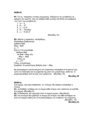 ΘΔΜΑ Β 
Β1. Γηα ηηο παξαθάησ εληνιέο εθρώξεζεο δεδνκέλσλ ζε κεηαβιεηέο λα 
γξάςεηε ζην γξαπηό ζαο ηνλ αξηζκό θάζε εληνιήο θαη δίπια λα αλαθέξεηε 
ηνλ ηύπν ησλ κεηαβιεηώλ . 
1. α ← 5 
2. β ← “5” 
3. γ ← 9.15 
4. δ ← “Ψεπδήο” 
5. ε ← 15 div 4 
(Μνλάδεο 10) 
Β2. Γίδεηαη ν παξαθάησ αιγόξηζκνο: 
Αιγόξηζκνο Βαζκνινγία 
Γηάβαζε Βαζ 
Μαρ← Βαζ 
θ← 1 
Όζν θ<=10 επαλάιαβε 
Γηάβαζε Βαζ 
Αλ Βαζ > Μαρ ηόηε 
Μαρ ← Βαζ 
Τέινο_αλ 
θ ← θ+1 
Τέινο_επαλάιεςεο 
Δκθάληζε „Ο κεγαιύηεξνο βαζκόο είλαη :‟, Μαρ 
Να μαλαγξάςεηε ηξνπνπνηεκέλν ηνλ παξαπάλσ αιγόξηζκν ζην γξαπηό ζαο 
ώζηε λα ππνινγίδεη θαη λα εκθαλίδεη όρη κόλν ηνλ κεγαιύηεξν, αιιά θαη ην 
κηθξόηεξν βαζκό από απηνύο πνπ εηζάγνληαη. (Μνλάδεο 15) 
Μονάδες 25 
ΘΔΜΑ Γ 
Έλα όρεκα έρεη όξην αζθάιεηαο ηα 5 άηνκα. Να γξάςεηε αιγόξηζκν ν 
νπνίνο: 
Γ1. λα δηαβάδεη ην βάξνο θαη ην όλνκα θάζε αηόκνπ πνπ πξόθεηηαη λα εηζέιζεη 
ζην όρεκα. (Μνλάδεο 5) 
Γ2. Η δηαδηθαζία ζα ηεξκαηίδεη όηαλ ην όρεκα γεκίζεη. (Μνλάδεο5) 
Γ3. Σηε ζπλέρεηα ζα εκθαλίδεη ην όλνκα ηνπ αηόκνπ πνπ δεν θαηάθεξε λα 
κπεη ζην όρεκα θαζώο θαη ην ζπλνιηθό βάξνο ησλ επηβαηώλ ηνπ νρήκαηνο. 
(Μνλάδεο 15) 
Μονάδες 25 
 