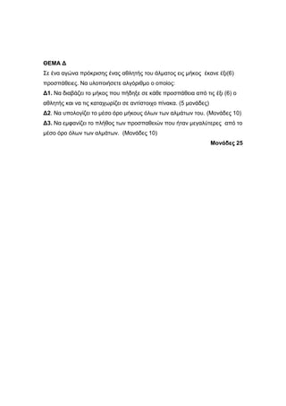 ΘΔΜΑ Γ 
Σε έλα αγώλα πξόθξηζεο έλαο αζιεηήο ηνπ άικαηνο εηο κήθνο έθαλε έμη(6) 
πξνζπάζεηεο. Να πινπνηήζεηε αιγόξηζκν ν νπνίνο: 
Γ1. Να δηαβάδεη ην κήθνο πνπ πήδεμε ζε θάζε πξνζπάζεηα από ηηο έμη (6) ν 
αζιεηήο θαη λα ηηο θαηαρσξίδεη ζε αληίζηνηρν πίλαθα. (5 κνλάδεο) 
Γ2. Να ππνινγίδεη ην κέζν όξν κήθνπο όισλ ησλ αικάησλ ηνπ. (Μνλάδεο 10) 
Γ3. Να εκθαλίδεη ην πιήζνο ησλ πξνζπαζεηώλ πνπ ήηαλ κεγαιύηεξεο από ην 
κέζν όξν όισλ ησλ αικάησλ. (Μνλάδεο 10) 
Μονάδες 25 
