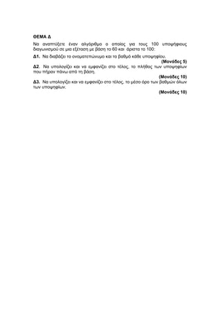 ΘΕΜΑ Δ 
Να αναπτύξετε έναν αλγόριθμο ο οποίος για τους 100 υποψήφιους 
διαγωνισμού σε μια εξέταση με βάση το 60 και άριστα το 100: 
Δ1. Να διαβάζει το ονοματεπώνυμο και το βαθμό κάθε υποψηφίου. 
(Μονάδες 5) 
Δ2 . Να υπολογίζει και να εμφανίζει στο τέλος, το πλήθος των υποψηφίων 
που πήραν πάνω από τη βάση. 
(Μονάδες 10) 
Δ3. Να υπολογίζει και να εμφανίζει στο τέλος, το μέσο όρο των βαθμών όλων 
των υποψηφίων. 
(Μονάδες 10) 
 