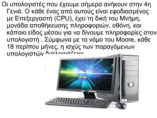 Οι υπολογιστές που έχουμε σήμερα ανήκουν στην 4η
Γενιά. Ο κάθε ένας από αυτούς είναι εφοδιασμένος
με Επεξεργαστή (CPU), έχει τη δική του Μνήμη,
μονάδα αποθήκευσης πληροφοριών, οθόνη, και
κάποιο είδος μέσου για να δίνουμε πληροφορίες στον
υπολογιστή . Σύμφωνα με το νόμο του Moore, κάθε
18 περίπου μήνες, η ισχύς των παραγόμενων
υπολογιστών διπλασιάζεται.

 