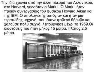 Την ίδια χρονιά από την άλλη πλευρά του Ατλαντικού,
στο Harvard, γεννιόταν ο Mark I. Ο Mark I ήταν
προϊόν συνεργασίας του φυσικού Howard Aiken και
της IBM. Ο υπολογιστής αυτός αν και ήταν μια
τερατώδης μηχανή, που έκανε φοβερό θόρυβο και
χαλούσε πολύ συχνά, λειτούργησε μέχρι το 1959.Οι
διαστάσεις του ήταν μήκος 15 μέτρα, πλάτος 2,5
μέτρα.

 
