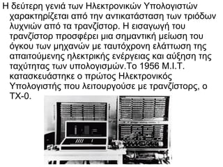 Η δεύτερη γενιά των Ηλεκτρονικών Υπολογιστών
χαρακτηρίζεται από την αντικατάσταση των τριόδων
λυχνιών από τα τρανζίστορ. Η εισαγωγή του
τρανζίστορ προσφέρει μια σημαντική μείωση του
όγκου των μηχανών με ταυτόχρονη ελάττωση της
απαιτούμενης ηλεκτρικής ενέργειας και αύξηση της
ταχύτητας των υπολογισμών.Το 1956 Μ.Ι.Τ.
κατασκευάστηκε ο πρώτος Ηλεκτρονικός
Υπολογιστής που λειτουργούσε με τρανζίστορς, ο
ΤΧ-0.

 