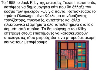 Το 1958, ο Jack Kilby της εταιρείας Texas Instruments,
κατάφερε να δημιουργήσει κάτι που θα άλλαζε τον
κόσμο των ηλεκτρονικών για πάντα. Κατασκεύασε το
πρώτο Ολοκληρωμένο Κύκλωμα συνδυάζοντας
τρανζίστορς, πυκνωτές, αντιστάτες και άλλα
ηλεκτρονικά εξαρτήματα όλα τοποθετημένα στο ίδιο
κομμάτι από πυρίτιο. Το δημιούργημα του Kilby
επέτρεψε στους επιστήμονες να κατασκευάσουν
υπολογιστές τόσο μικρούς ώστε να μπορούμε ακόμη
και να τους μεταφέρουμε

 