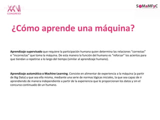 ¿Cómo aprende una máquina?
Aprendizaje supervisado que requiere la participación humana quien determina las relaciones “correctas”
e “incorrectas” que toma la máquina. De esta manera la función del humano es “reforzar” los aciertos para
que tiendan a repetirse a lo largo del tiempo (similar al aprendizaje humano).
Aprendizaje automático o Machine Learning. Consiste en alimentar de experiencia a la máquina (a partir
de Big Data) y que sea ella misma, mediante una serie de normas lógicas iniciales, la que sea capaz de ir
aprendiendo de manera independiente a partir de la experiencia que le proporcionan los datos y sin el
concurso continuado de un humano.
 