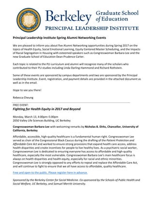 Principal	Leadership	Institute	Spring	Alumni	Networking	Events	
	
We	are	pleased	to	inform	you	about	five	Alumni	Networking	opportunities	during	Spring	2017	on	the	
topics	of	Health	Equity,	Social	Emotional	Learning,	Equity	Centered	Master	Scheduling,	and	the	Impacts	
of	Racial	Segregation	in	Housing	with	esteemed	speakers	such	as	Congresswoman	Barbara	Lee	and	the	
new	Graduate	School	of	Education	Dean	Prudence	Carter.		
	
Each	topic	is	related	to	the	PLI	curriculum	and	alumni	will	recognize	many	of	the	scholars	who	
contributed	to	their	PLI	studies	including	Linda	Darling-Hammond	and	Richard	Rothstein.		
	
Some	of	these	events	are	sponsored	by	campus	departments	and	two	are	sponsored	by	the	Principal	
Leadership	Institute.	Event,	registration,	and	payment	details	are	provided	in	the	attached	document	as	
well	as	in	the	email.		
	
Hope	to	see	you	there!	
	
Rebecca	Cheung	
	
FREE	EVENT:		
Fighting	for	Health	Equity	in	2017	and	Beyond	
	
Monday,	March	13,	4:00pm–5:00pm	
2050	Valley	Life	Sciences	Building,	UC	Berkeley	
	
Congresswoman	Barbara	Lee	with	welcoming	remarks	by	Nicholas	B.	Dirks,	Chancellor,	University	of	
California,	Berkeley	
	
Affordable,	accessible,	high-quality	healthcare	is	a	fundamental	human	right.	Congresswoman	Lee	
served	as	chair	of	the	Congressional	Black	Caucus	during	the	drafting	of	the	Patient	Protection	and	
Affordable	Care	Act	and	worked	to	ensure	strong	provisions	that	expand	health	care	access,	address	
health	disparities	and	create	incentives	for	people	to	live	healthy	lives.	As	a	psychiatric	social	worker,	
Congresswoman	Lee	is	dedicated	to	ensuring	everyone	has	access	to	affordable	and	high-quality	
healthcare,	especially	the	most	vulnerable.	Congresswoman	Barbara	Lee’s	main	healthcare	focus	is	
always	on	health	disparities	and	health	equity,	especially	for	racial	and	ethnic	minorities.	
Congresswoman	Lee	is	strongly	opposed	to	any	efforts	to	repeal	and	replace	the	Affordable	Care	Act,	
and	will	continue	to	fight	to	ensure	that	we	all	have	access	to	affordable,	quality	healthcare.	
	
Free	and	open	to	the	public.	Please	register	here	in	advance.		
	
Sponsored	by	the	Berkeley	Center	for	Social	Medicine.	Co-sponsored	by	the	Schools	of	Public	Health	and	
Social	Welfare,	UC	Berkeley,	and	Samuel	Merritt	University.	
 