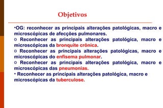 Objetivos OG: reconhecer as principais alterações patológicas, macro e microscópicas de afecções pulmonares. Reconhecer as principais alterações patológica, macro e microscópicas da  bronquite crônica . Reconhecer as principais alterações patológicas, macro e microscópicas do  enfisema pulmonar . Reconhecer as principais alterações patológica, macro e microscópicas das  pneumonias. Reconhecer as principais alterações patológica, macro e microscópicas da  tuberculose.  