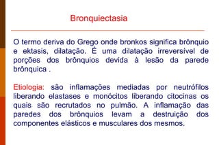 O termo deriva do Grego onde bronkos significa brônquio e ektasis, dilatação. É uma dilatação irreversível de porções dos brônquios devida à lesão da parede brônquica .  Etiologia:  são inflamações mediadas por neutrófilos liberando elastases e monócitos liberando citocinas os quais são recrutados no pulmão. A inflamação das paredes dos brônquios levam a destruição dos componentes elásticos e musculares dos mesmos. Bronquiectasia   