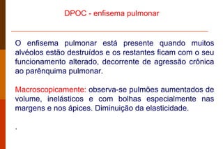 O enfisema pulmonar está presente quando muitos alvéolos estão destruídos e os restantes ficam com o seu funcionamento alterado, decorrente de agressão crônica ao parênquima pulmonar.  Macroscopicamente:  observa-se pulmões aumentados de volume, inelásticos e com bolhas especialmente nas margens e nos ápices. Diminuição da elasticidade. . DPOC -  enfisema pulmonar  