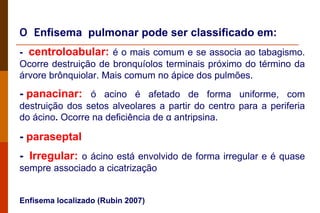 O  E nfisema  pulmonar pode ser classificado em: -   centroloabular:  é o mais comum e se associa ao tabagismo. Ocorre destruição de bronquíolos terminais próximo do término da árvore brônquiolar. Mais comum no ápice dos pulmões. -  p anacinar:   ó acino é afetado de forma uniforme, com destruição dos setos alveolares a partir do centro para a periferia do ácino .  Ocorre na deficiência de  α  antripsina.   -  paraseptal -   Irregular:   o ácino está envolvido de forma irregular e é quase sempre associado a cicatrização Enfisema localizado (Rubin 2007) 