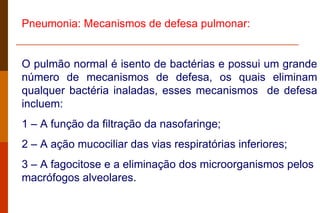 Pneumonia: Mecanismos de defesa pulmonar: O pulmão normal é isento de bactérias e possui um grande número de mecanismos de defesa, os quais eliminam qualquer bactéria inaladas, esses mecanismos  de defesa incluem: 1 – A função da filtração da nasofaringe; 2 – A ação mucociliar das vias respiratórias inferiores; 3 – A fagocitose e a eliminação dos microorganismos pelos macrófogos alveolares. 
