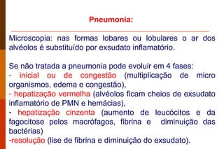 Pneumonia:  Microscopia: nas formas lobares ou lobulares o ar dos alvéolos é substituído por exsudato inflamatório.  Se não tratada a pneumonia pode evoluir em 4 fases:  inicial ou de congestão  (multiplicação de micro organismos, edema e congestão), hepatização vermelha  (alvéolos ficam cheios de exsudato inflamatório de PMN e hemácias),  hepatização cinzenta  (aumento de leucócitos e da fagocitose pelos macrófagos, fibrina e  diminuição das bactérias)  resolução  (lise de fibrina e diminuição do exsudato). 