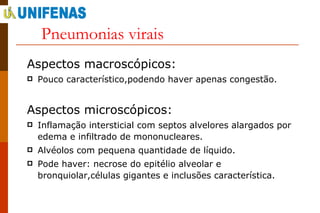 Pneumonias virais Aspectos macroscópicos: Pouco característico,podendo haver apenas congestão. Aspectos microscópicos: Inflamação intersticial com septos alvelores alargados por edema e infiltrado de mononucleares. Alvéolos com pequena quantidade de líquido. Pode haver: necrose do epitélio alveolar e bronquiolar,células gigantes e inclusões característica. 