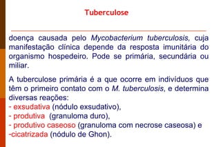 Tuberculose doença causada pelo  Mycobacterium tuberculosis,  cuja manifestação clínica depende da resposta imunitária do organismo hospedeiro. Pode se primária, secundária ou miliar. A tuberculose primária é a que ocorre em indivíduos que têm o primeiro contato com o  M. tuberculosis , e determina diversas reações: exsudativa  (nódulo exsudativo),  produtiva   (granuloma duro),  produtivo caseoso  (granuloma com necrose caseosa) e  cicatrizada  (nódulo de Ghon). 