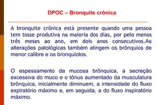 A bronquite crônica está presente quando uma pessoa tem tosse produtiva na maioria dos dias, por pelo menos três meses ao ano, em dois anos consecutivos. As alterações patológicas também atingem os brônquios de menor calibre e os bronquíolos. O espessamento da mucosa brônquica, a secreção excessiva do muco e o tônus aumentado da musculatura brônquica, inicialmente diminuem, a intensidade do fluxo expiratório máximo e, em seguida, a do fluxo inspiratório máximo.  DPOC – Bronquite crônica 
