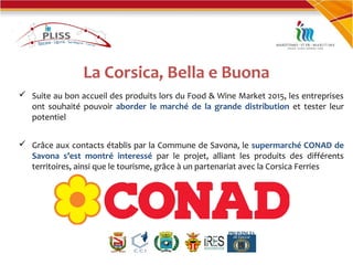 La Corsica, Bella e Buona
 Suite au bon accueil des produits lors du Food & Wine Market 2015, les entreprises
ont souhaité pouvoir aborder le marché de la grande distribution et tester leur
potentiel
 Grâce aux contacts établis par la Commune de Savona, le supermarché CONAD de
Savona s’est montré interessé par le projet, alliant les produits des différents
territoires, ainsi que le tourisme, grâce à un partenariat avec la Corsica Ferries
 