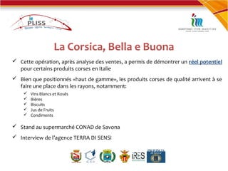 La Corsica, Bella e Buona
 Cette opération, après analyse des ventes, a permis de démontrer un réel potentiel
pour certains produits corses en Italie
 Bien que positionnés «haut de gamme», les produits corses de qualité arrivent à se
faire une place dans les rayons, notamment:
 Vins Blancs et Rosés
 Bières
 Biscuits
 Jus de Fruits
 Condiments
 Stand au supermarché CONAD de Savona
 Interview de l’agence TERRA DI SENSI
 