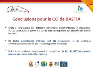 Conclusions pour la CCI de BASTIA
 Grâce à l’implication des différents partenaires transfrontaliers, le programme
PLISS / DISTRAGRO a permis à la CCI de Bastia de répondre aux objectifs qui étaient
les siens
 De fortes potentialités d’affaires ont été découvertes et les échanges
commerciaux entre la Corse et l’Italie ont pu être intensifiés
 Grâce à la prochaine programmation européenne la CCI de BASTIA souhaite
pouvoir poursuivre les actions menées
 