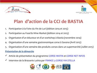 Plan d’action de la CCI de BASTIA
1. Participation à la Foire du Vin de Luri (édition 2014 et 2015)
2. Participation au Food & Wine Market (édition 2014 et 2015)
3. Organisaton d’un éductour et d’un workshop à Bastia (novembre 2014)
4. Organisation d’une semaine gastronomique corse à Savona (Avril 2015)
5. Organisation d’une semaine des produits corses dans un supermarché (Juillet 2015)
Présentation de la démarche
 Article de présentation du programme CORSE MATIN et CORSE NET INFOS
 Interview de la Brasserie Lutina par FRANCE 3 CORSE VIA STELLA
 