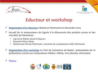 Eductour et workshop
 Organisation d’un éductour à Bastia et Patrimonio en Novembre 2014
 Accueil de 10 restaurateurs de Ligurie à la découverte des produits corses et des
vins AOC de Patrimonio :
• Cap Corse Mattei, alcool et liqueurs
• Brasserie Pietra, bières
• Maisons des Vins de Patrimonio : rencontre de 10 producteurs AOC Patrimonio
 Organisation d’un workshop au Port de Commerce de Bastia : présentation de 10
producteurs corses aux restaurateurs Italiens : bières, vins, biscuits, charcuterie
 Photos
 