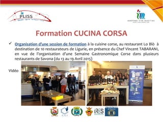 Formation CUCINA CORSA
 Organisation d’une session de formation à la cuisine corse, au restaurant Lo Blò à
destination de 10 restaurateurs de Ligurie, en présence du Chef Vincent TABARANI,
en vue de l’organisation d’une Semaine Gastronomique Corse dans plusieurs
restaurants de Savona (du 13 au 19 Avril 2015)
Vidéo
 