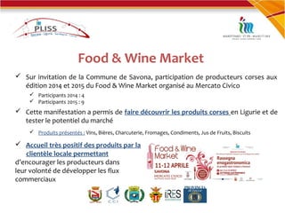 Food & Wine Market
 Sur invitation de la Commune de Savona, participation de producteurs corses aux
édition 2014 et 2015 du Food & Wine Market organisé au Mercato Civico
 Participants 2014 : 4
 Participants 2015 : 9
 Cette manifestation a permis de faire découvrir les produits corses en Ligurie et de
tester le potentiel du marché
 Produits présentés : Vins, Bières, Charcuterie, Fromages, Condiments, Jus de Fruits, Biscuits
 Accueil très positif des produits par la
clientèle locale permettant
d’encourager les producteurs dans
leur volonté de développer les flux
commerciaux
 