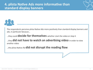 plista	
  GmbH	
  |	
  Adver2ser|	
  T:	
  +49	
  30	
  4737537-­‐76	
  |	
  accountmanagement@plista.com	
  	
   21	
  
4.	
  plista	
  Na&ve	
  Ads	
  more	
  informa&ve	
  than	
  
standard	
  display	
  banners	
  
The	
  respondents	
  perceive	
  plista	
  Na2ve	
  Ads	
  more	
  posi2vely	
  than	
  standard	
  display	
  banners	
  and	
  
ads,	
  in	
  par2cular	
  because…	
  
…they	
  could	
  decide	
  for	
  themselves	
  whether	
  start	
  the	
  video	
  or	
  stop	
  it	
  
…they	
  did	
  not	
  have	
  to	
  watch	
  an	
  adver&sing	
  video	
  in	
  order	
  to	
  view	
  
another	
  video	
  
…the	
  plista	
  Na2ve	
  Ad	
  did	
  not	
  disrupt	
  the	
  reading	
  ﬂow.	
  
 