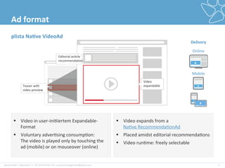plista	
  GmbH	
  |	
  Adver2ser|	
  T:	
  +49	
  30	
  4737537-­‐76	
  |	
  accountmanagement@plista.com	
  	
  
Video	
  	
  
expandable	
  Teaser	
  with	
  
video	
  preview	
  
4	
  
Ad	
  format	
  
§  Video	
  in	
  user-­‐ini2iertem	
  Expandable-­‐
Format	
  
§  Voluntary	
  adver2sing	
  consump2on:	
  	
  	
  	
  	
  	
  
The	
  video	
  is	
  played	
  only	
  by	
  touching	
  the	
  
ad	
  (mobile)	
  or	
  on	
  mouseover	
  (online)	
  
§  Video	
  expands	
  from	
  a	
  
Na2ve	
  Recommenda2onAd	
  
§  Placed	
  amidst	
  editorial	
  recommenda2ons	
  
§  Video	
  run2me:	
  freely	
  selectable	
  
plista	
  Na&ve	
  VideoAd	
  
Delivery	
  
Online	
  
Mobile	
  
Editorial	
  ac2cle	
  
recommenda2on	
  
	
  
 