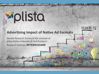 plista	
  GmbH	
  |	
  Adver2ser|	
  T:	
  +49	
  30	
  4737537-­‐76	
  |	
  accountmanagement@plista.com	
  	
  
Adver&sing	
  Impact	
  of	
  Na&ve	
  Ad	
  Formats	
  
Market	
  Research	
  Survey	
  at	
  the	
  example	
  of	
  
plista	
  Na2ve	
  VideoAds	
  &	
  Ford	
  EcoSport	
  
Research	
  Ins2tute:	
  
 