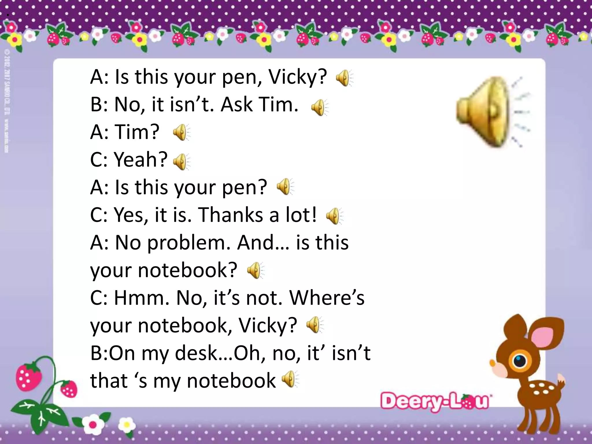 .




    A: Is this your pen, Vicky?
    B: No, it isn’t. Ask Tim.
    A: Tim?
    C: Yeah?
    A: Is this your pen?
    C: Yes, it is. Thanks a lot!
    A: No problem. And… is this
    your notebook?
    C: Hmm. No, it’s not. Where’s
    your notebook, Vicky?
    B:On my desk…Oh, no, it’ isn’t
    that ‘s my notebook
 