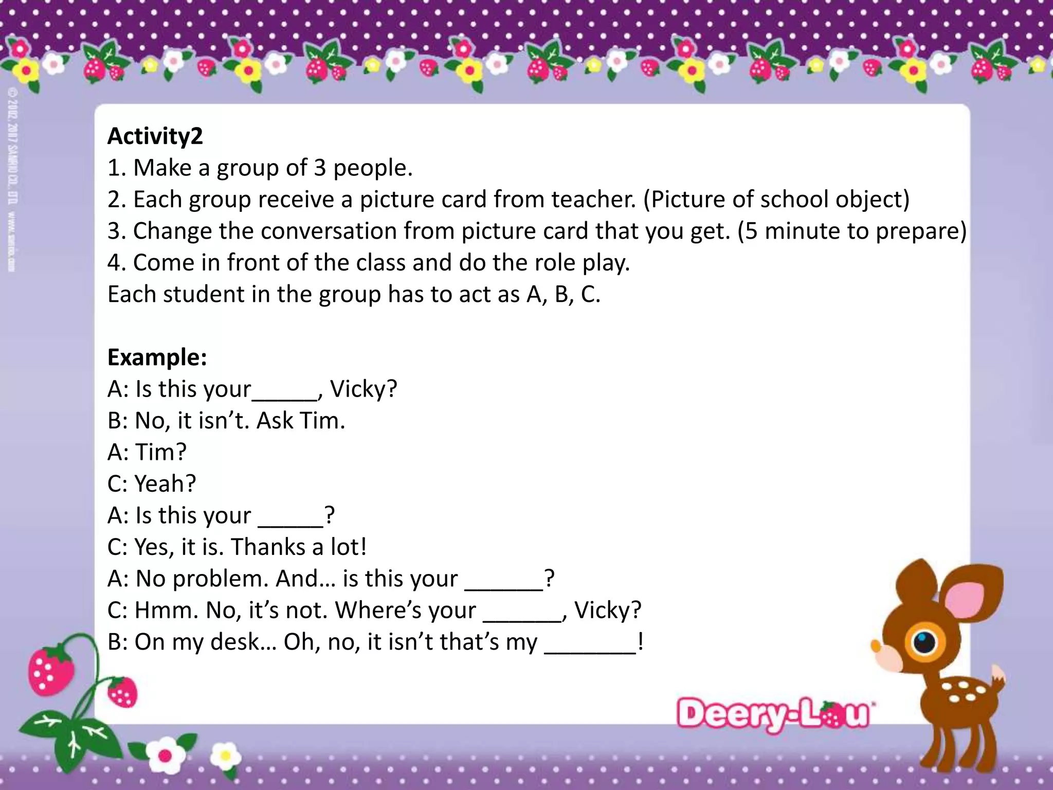 Activity2
1. Make a group of 3 people.
2. Each group receive a picture card from teacher. (Picture of school object)
3. Change the conversation from picture card that you get. (5 minute to prepare)
4. Come in front of the class and do the role play.
Each student in the group has to act as A, B, C.

Example:
A: Is this your_____, Vicky?
B: No, it isn’t. Ask Tim.
A: Tim?
C: Yeah?
A: Is this your _____?
C: Yes, it is. Thanks a lot!
A: No problem. And… is this your ______?
C: Hmm. No, it’s not. Where’s your ______, Vicky?
B: On my desk… Oh, no, it isn’t that’s my _______!
 