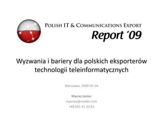 Wyzwania i bariery dla polskich eksporterów
    technologii teleinformatycznych

                Warszawa, 2009-05-26

                   Maciej Janiec
                mjaniec@reakkt.com
                 +48 601 41 33 83
 