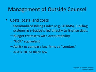 Management of Outside Counsel
• Costs, costs, and costs
– Standardized Billing Codes (e.g. UTBMS), E-billing
systems & e-b...