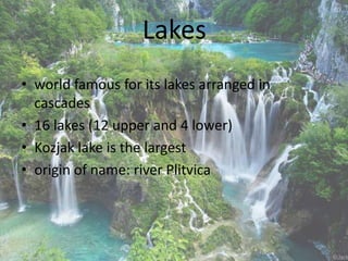 Lakes
• world famous for its lakes arranged in
cascades
• 16 lakes (12 upper and 4 lower)
• Kozjak lake is the largest
• origin of name: river Plitvica
 