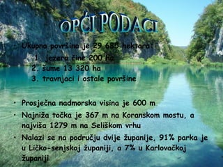 Ukupna površina je 29 685 hektara: 1. jezera čine 200 ha  2. šume 13 320 ha  3. travnjaci i ostale površine Prosječna nadmorska visina je 600 m  Najniža točka je 367 m na Koranskom mostu, a najviša 1279 m na Seliškom vrhu Nalazi se na području dvije županije, 91% parka je u Ličko-senjskoj županiji, a 7% u Karlovačkoj županiji  OPĆI PODACI 