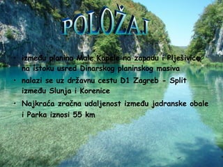 između planina Male Kapele na zapadu i Plješivice na istoku usred Dinarskog planinskog masiva nalazi se uz državnu cestu D1 Zagreb - Split između Slunja i Korenice Najkraća zračna udaljenost između jadranske obale i Parka iznosi 55 km   POLOŽAJ 