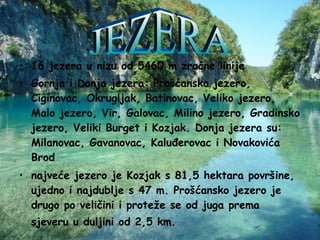 16 jezera u nizu od 5460 m zračne linije  Gornja i Donja jezera: Prošćansko jezero, Ciginovac, Okrugljak, Batinovac, Veliko jezero, Malo jezero, Vir, Galovac, Milino jezero, Gradinsko jezero, Veliki Burget i Kozjak. Donja jezera su: Milanovac, Gavanovac, Kaluđerovac i Novakovića Brod  najveće jezero je Kozjak s 81,5 hektara površine, ujedno i najdublje s 47 m. Prošćansko jezero je drugo po veličini i proteže se od juga prema sjeveru u duljini od 2,5 km.   JEZERA 