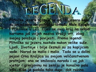Plitvička jezera sastoje se od 16 jezera koja su smještena na području između Male Kapele i Plješivice u Lici. Cijeli se ovaj kraj na nekim kartama još uvijek naziva Vražji vrt, zbog svojeg položaja i povijesti. Prema legendi Plitvička su jezera nastala nakon velike suše. Ljudi, životinje i bilje čeznuli su za kapljicom vode. Narod se molio i molio. Tada se u dolini pojavi Crna Kraljica sa svojom veličanstvenom pratnjom; ona se smilovala narodu i uz jak vjetar i grmljavinu na zemlju je konačno pala kiša. Kiša je padala tako dugo, dok razina vode nije narasla dovoljno, da oformi jezera.   LEGENDA 