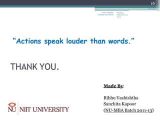 “Actions speak louder than words.”
THANK YOU.
Made By:
Ribhu Vashishtha
Sanchita Kapoor
(NU-MBA Batch 2011-13)
Monday,
September 15,
2014
NON-VERBAL
COMMUNICATION
16
 