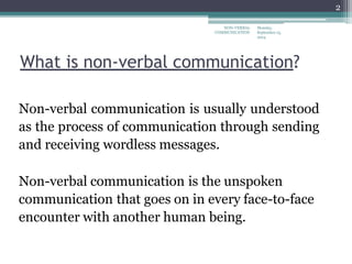 What is non-verbal communication?
Non-verbal communication is usually understood
as the process of communication through sending
and receiving wordless messages.
Non-verbal communication is the unspoken
communication that goes on in every face-to-face
encounter with another human being.
Monday,
September 15,
2014
NON-VERBAL
COMMUNICATION
2
 