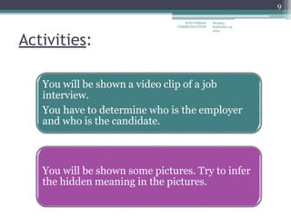 Monday,
September 15,
2014
NON-VERBAL
COMMUNICATION
9
Activities:
You will be shown a video clip of a job
interview.
You have to determine who is the employer
and who is the candidate.
You will be shown some pictures. Try to infer
the hidden meaning in the pictures.
 