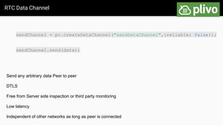 RTC Data Channel
Send any arbitrary data Peer to peer
DTLS
Free from Server side inspection or third party monitoring
Low latency
Independent of other networks as long as peer is connected
sendChannel = pc.createDataChannel("sendDataChannel",{reliable: false});
sendChannel.send(data);
 