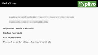 Media Stream
navigator.getUserMedia({ audio : true , video :true},
successCallback, errorCallback);
Outputs audio and / or Video Stream
Can have many tracks
Asks for permissions
Constraint can contain attributes like size , farmerate etc
 