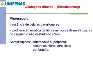 Dilatações difusas – (Hirschsprung) Microscopia :  - ausência de celulas ganglionares  -  proliferação errática de fibras nervosas desmielinizadas no segmento não dilatado do cólon Complicações:  enterocolite superposta, distúrbios hidroeletrolíticos  perfuração. 